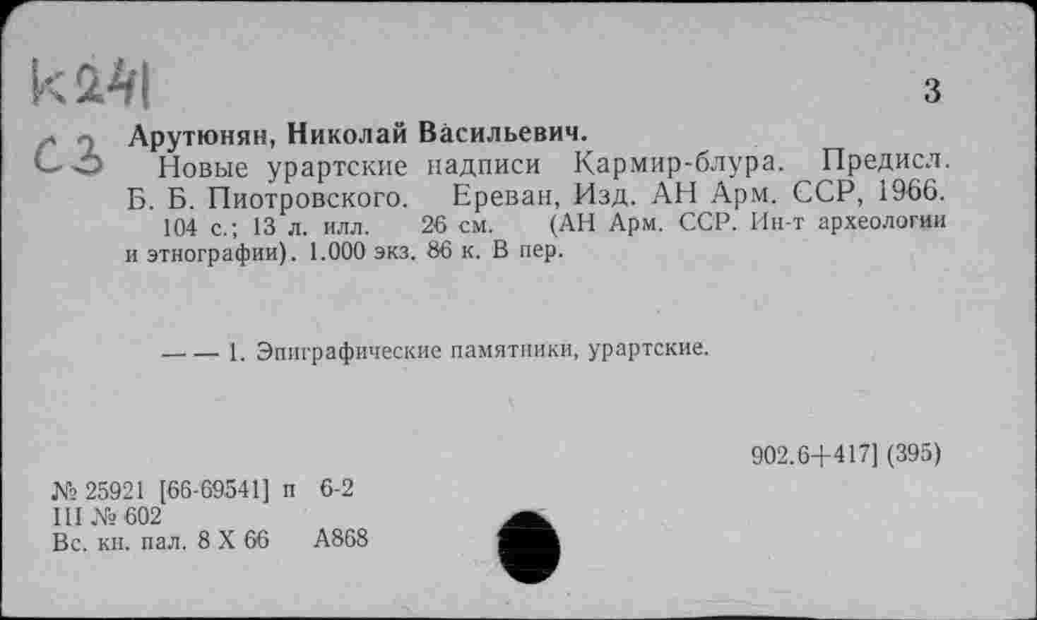 ﻿к 241
С2>
Арутюнян, Николай Васильевич.
Новые урартские надписи Кармир-блура. Предисл.
Б. Б. Пиотровского. Ереван, Изд. АН Арм. ССР, 1966.
104 с.; 13 л. илл. 26 см. (АН Арм. ССР. Ин-т археологии и этнографии). 1.000 экз. 86 к. В пер.
----1. Эпиграфические памятники, урартские.
902.6+417] (395)
№ 25921 [66-69541] п 6-2
III №602
Вс. кн. пал. 8 X 66	А868